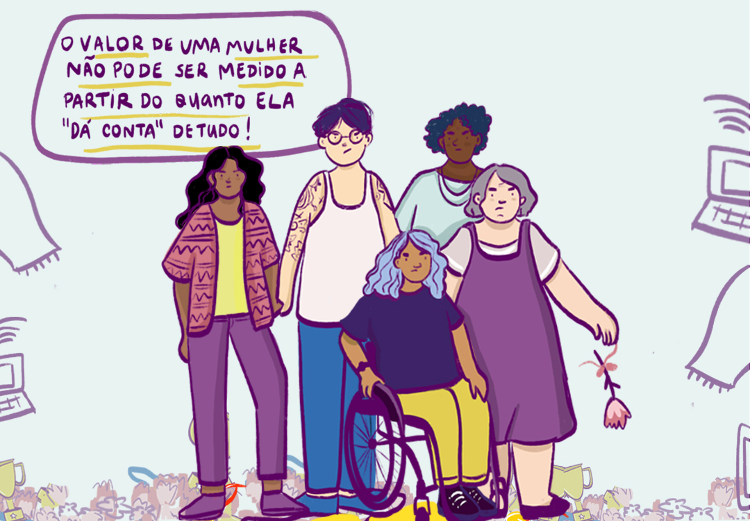 Frase em roxo dentro de um balão com palavras sublinhadas em amarelo diz: o valor de uma mulher não pode ser medido a partir do quanto a "dá conta" de tudo! Abaixo dela, ilustração de cinco mulheres reunidas com cara de descontentes. Quatro delas estão em pé e um está em sua cadeira de rodas. Atrás delas, desenhos que simbolizam objetos de uma casa, medalhas e troféus.