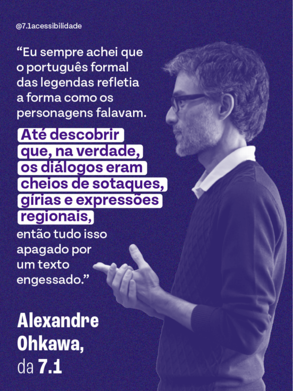 Card com fundo roxo texturizado. À direita, foto de perfil de Alexandre Ohkawa, homem branco de óculos e barba, olhando para a esquerda com as mãos juntas. À esquerda, o texto: “Eu sempre achei que o português formal das legendas refletia a forma como os personagens falavam. Até descobrir que, na verdade, os diálogos eram cheios de sotaques, gírias e expressões regionais, então tudo isso apagado por um texto engessado.” Abaixo, a assinatura: Alexandre Ohkawa, da 7.1. No topo, @7.1acessibilidade.